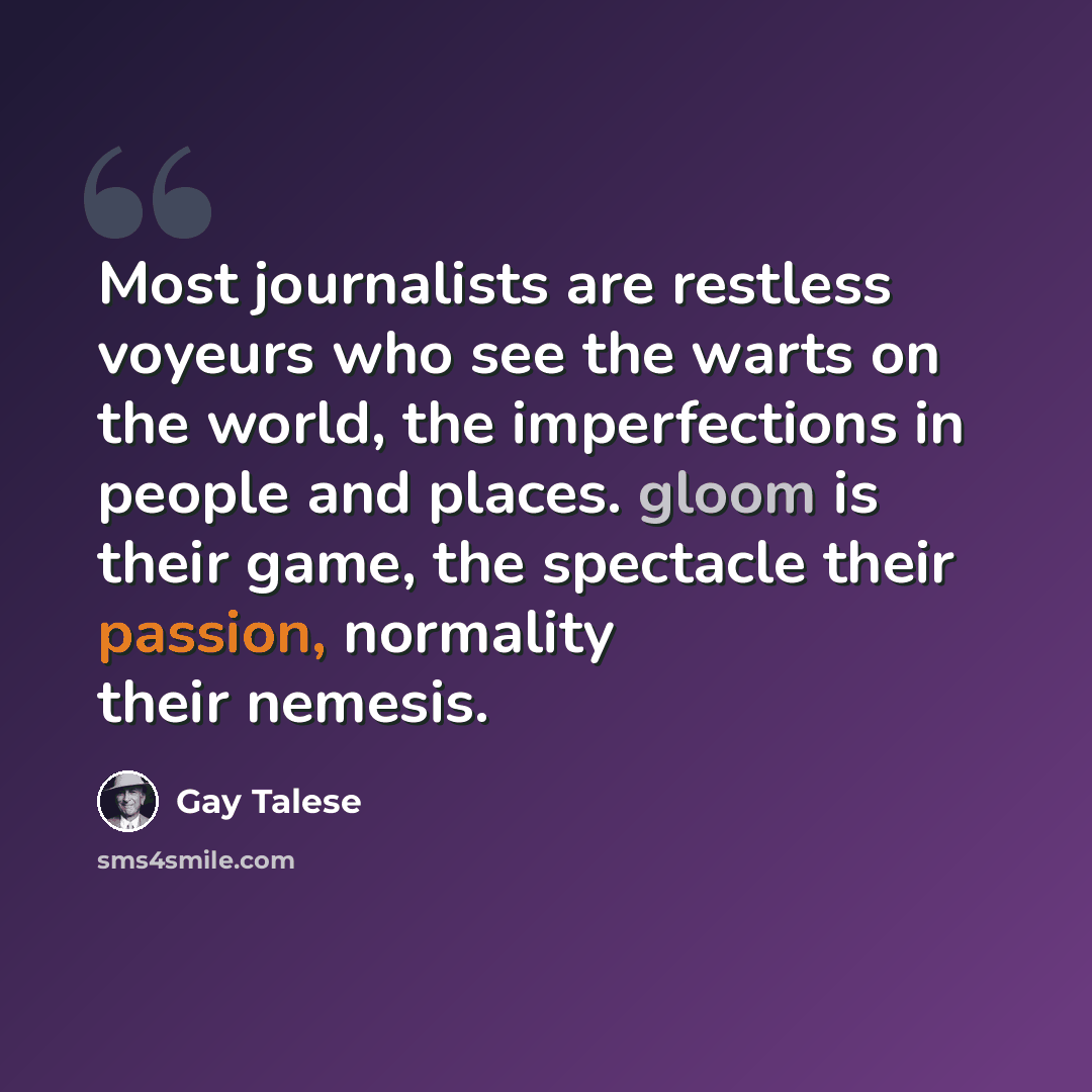 “Most journalists are restless voyeurs who see the warts on the world, the imperfections in people and places. gloom is their game, the spectacle their passion, normality their nemesis.” quote by Gay Talese