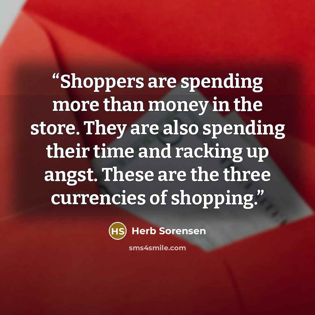 “Shoppers are spending more than money in the store. They are also spending their time and racking up angst. These are the three currencies of shopping.” quote by Herb Sorensen