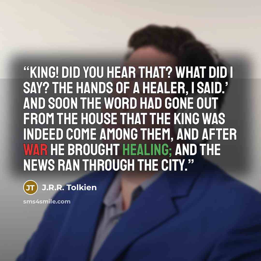 “King! Did you hear that? What did I say? The hands of a healer, I said.’ And soon the word had gone out from the House that the king was indeed come among them, and after war he brought healing; and the news ran through the City.” quote by J.R.R. Tolkien