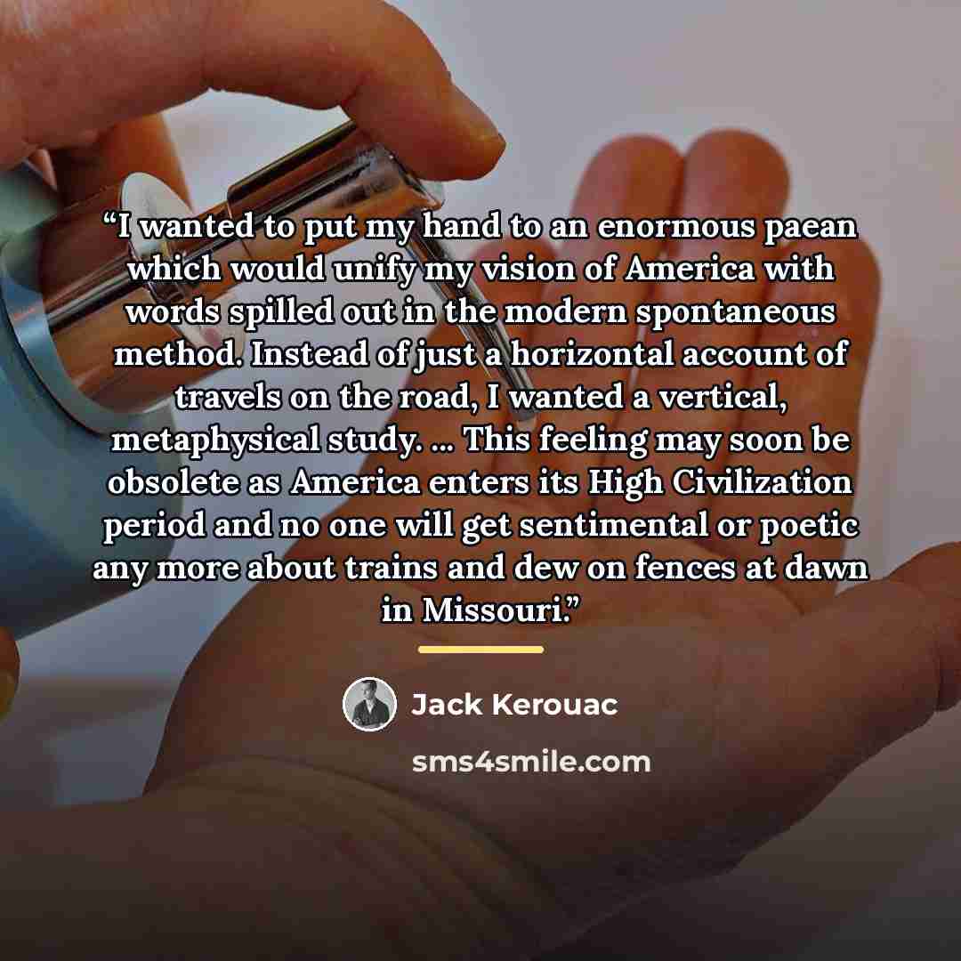 “I wanted to put my hand to an enormous paean which would unify my vision of America with words spilled out in the modern spontaneous method. Instead of just a horizontal account of travels on the road, I wanted a vertical, metaphysical study. ... This feeling may soon be obsolete as America enters…” quote by Jack Kerouac