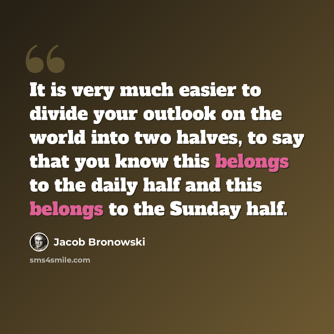 “It is very much easier to divide your outlook on the world into two halves, to say that you know this belongs to the daily half and this belongs to the Sunday half.” quote by Jacob Bronowski