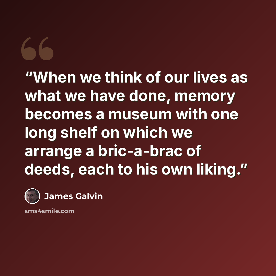 “When we think of our lives as what we have done, memory becomes a museum with one long shelf on which we arrange a bric-a-brac of deeds, each to his own liking.” quote by James Galvin