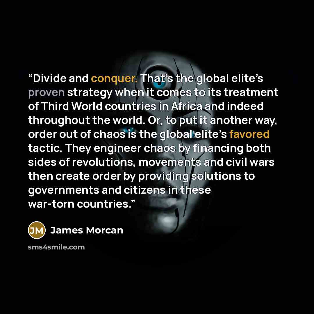 “Divide and conquer. That’s the global elite’s proven strategy when it comes to its treatment of Third World countries in Africa and indeed throughout the world. Or, to put it another way, order out of chaos is the global elite’s favored tactic. They engineer chaos by financing both sides of…” quote by James Morcan