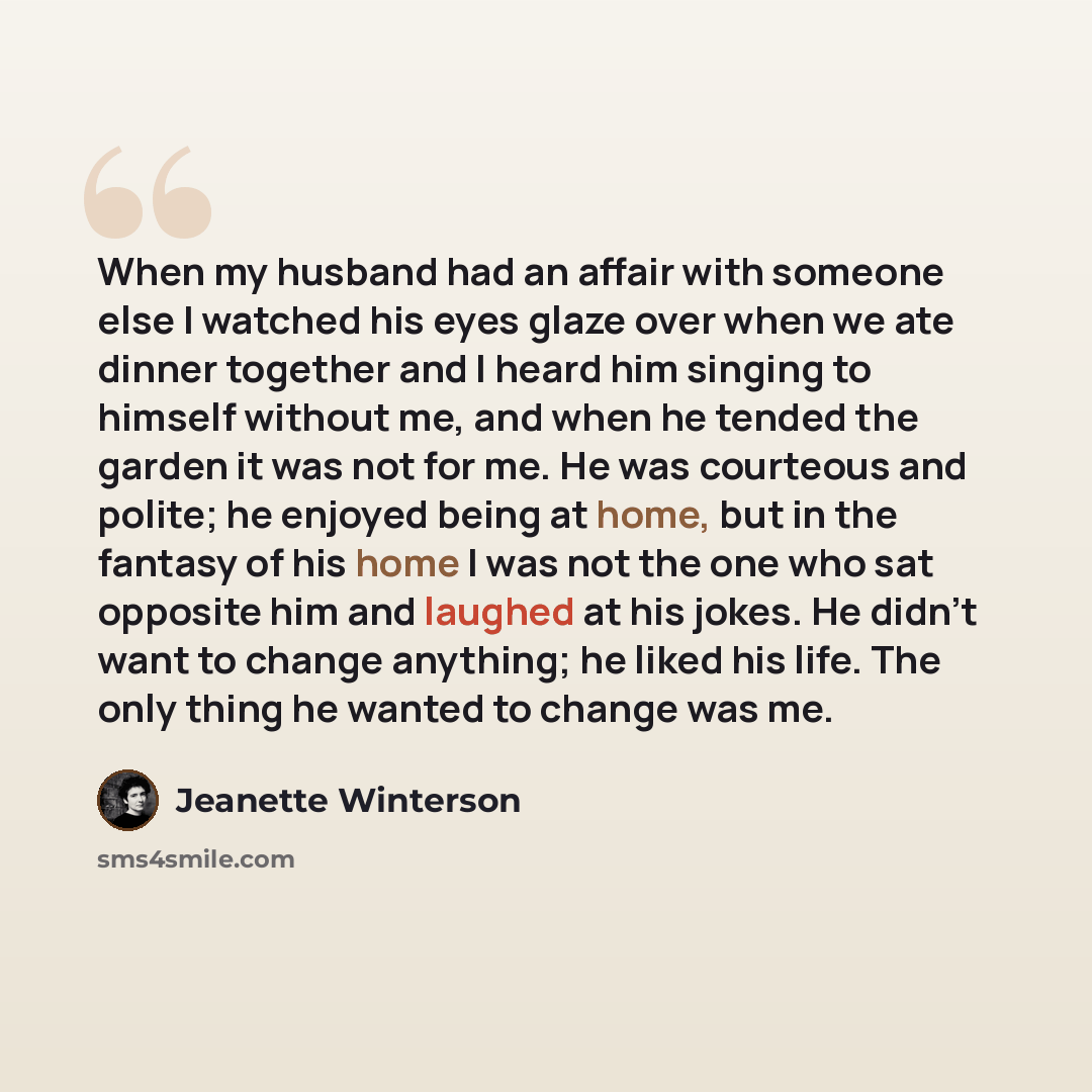 “When my husband had an affair with someone else I watched his eyes glaze over when we ate dinner together and I heard him singing to himself without me, and when he tended the garden it was not for me. He was courteous and polite; he enjoyed being at home, but in the fantasy of his home I was not…” quote by Jeanette Winterson