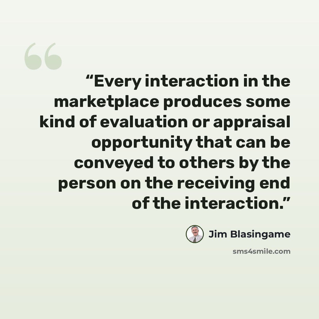 “Every interaction in the marketplace produces some kind of evaluation or appraisal opportunity that can be conveyed to others by the person on the receiving end of the interaction.” quote by Jim Blasingame