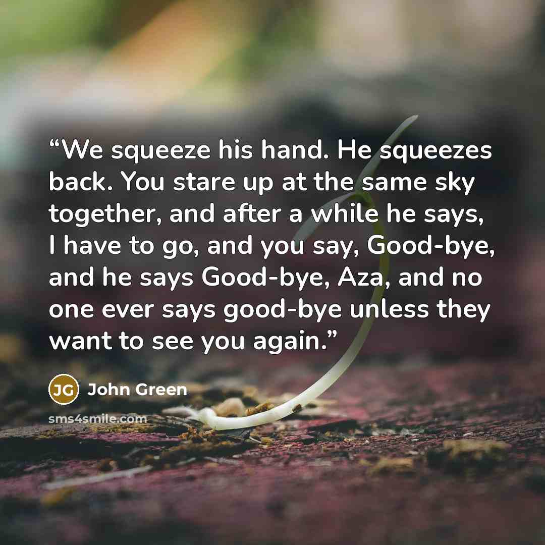 “We squeeze his hand. He squeezes back. You stare up at the same sky together, and after a while he says, I have to go, and you say, Good-bye, and he says Good-bye, Aza, and no one ever says good-bye unless they want to see you again.” quote by John Green