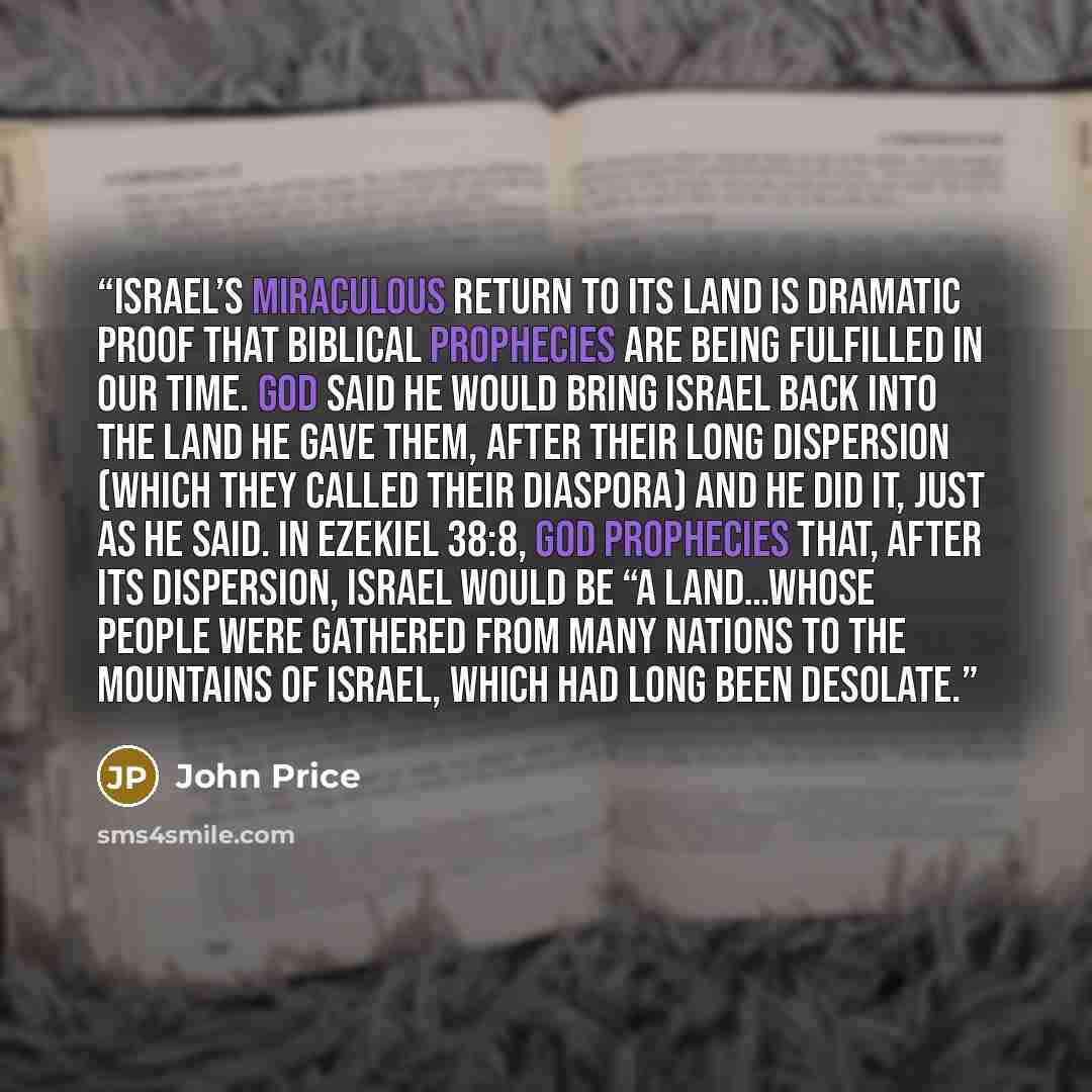 “Israel’s miraculous return to its land is dramatic proof that Biblical prophecies are being fulfilled in our time. God said He would bring Israel back into the land He gave them, after their long dispersion (which they called their diaspora) and He did it, just as He said. In Ezekiel 38:8, God…” quote by John Price