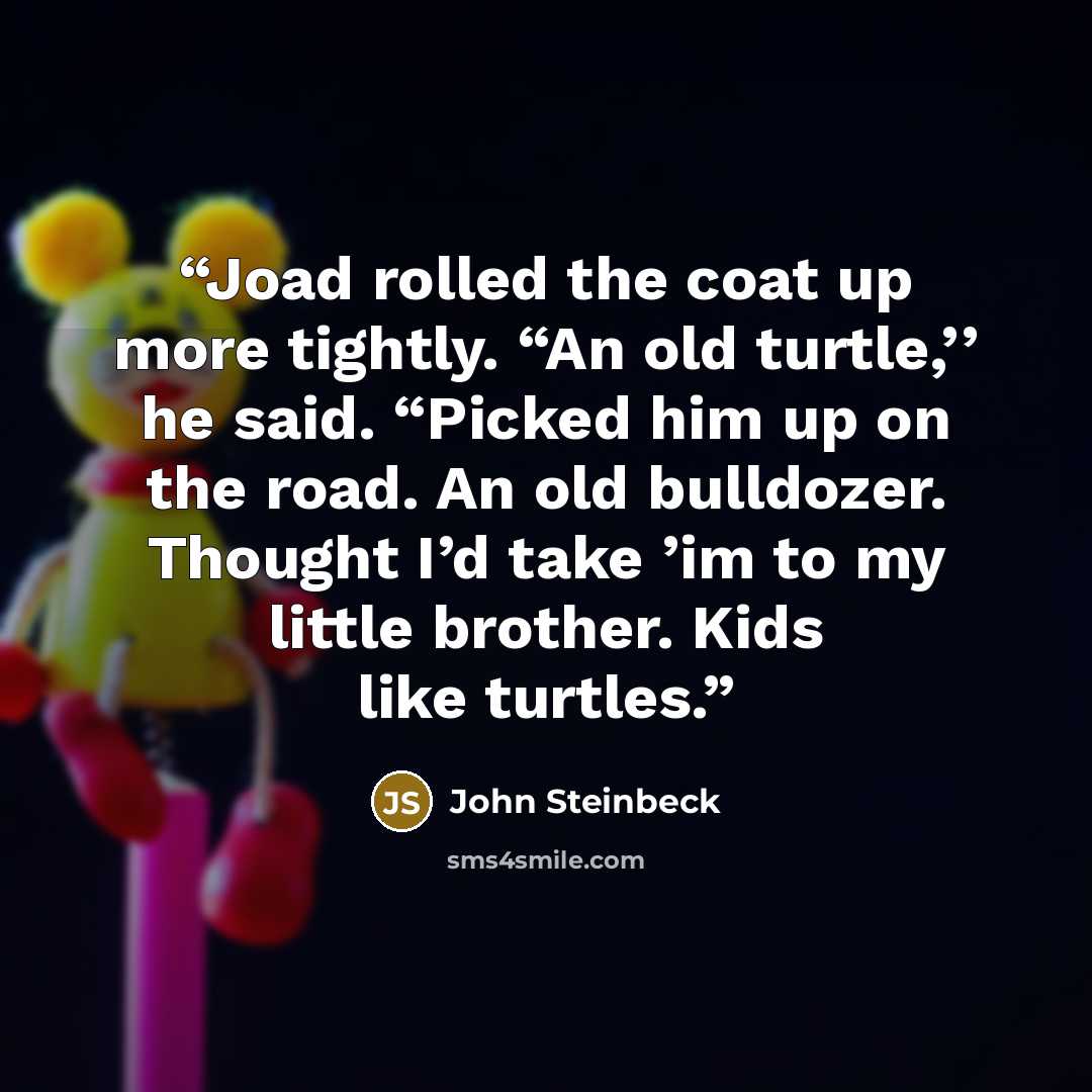 “Joad rolled the coat up more tightly. “An old turtle,’’ he said. “Picked him up on the road. An old bulldozer. Thought I’d take ’im to my little brother. Kids like turtles.” quote by John Steinbeck