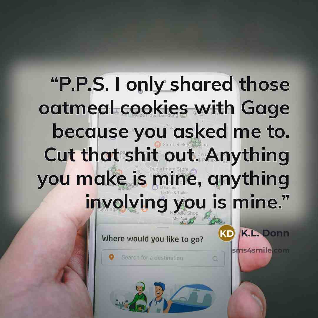 “P.P.S. I only shared those oatmeal cookies with Gage because you asked me to. Cut that shit out. Anything you make is mine, anything involving you is mine.” quote by K.L. Donn