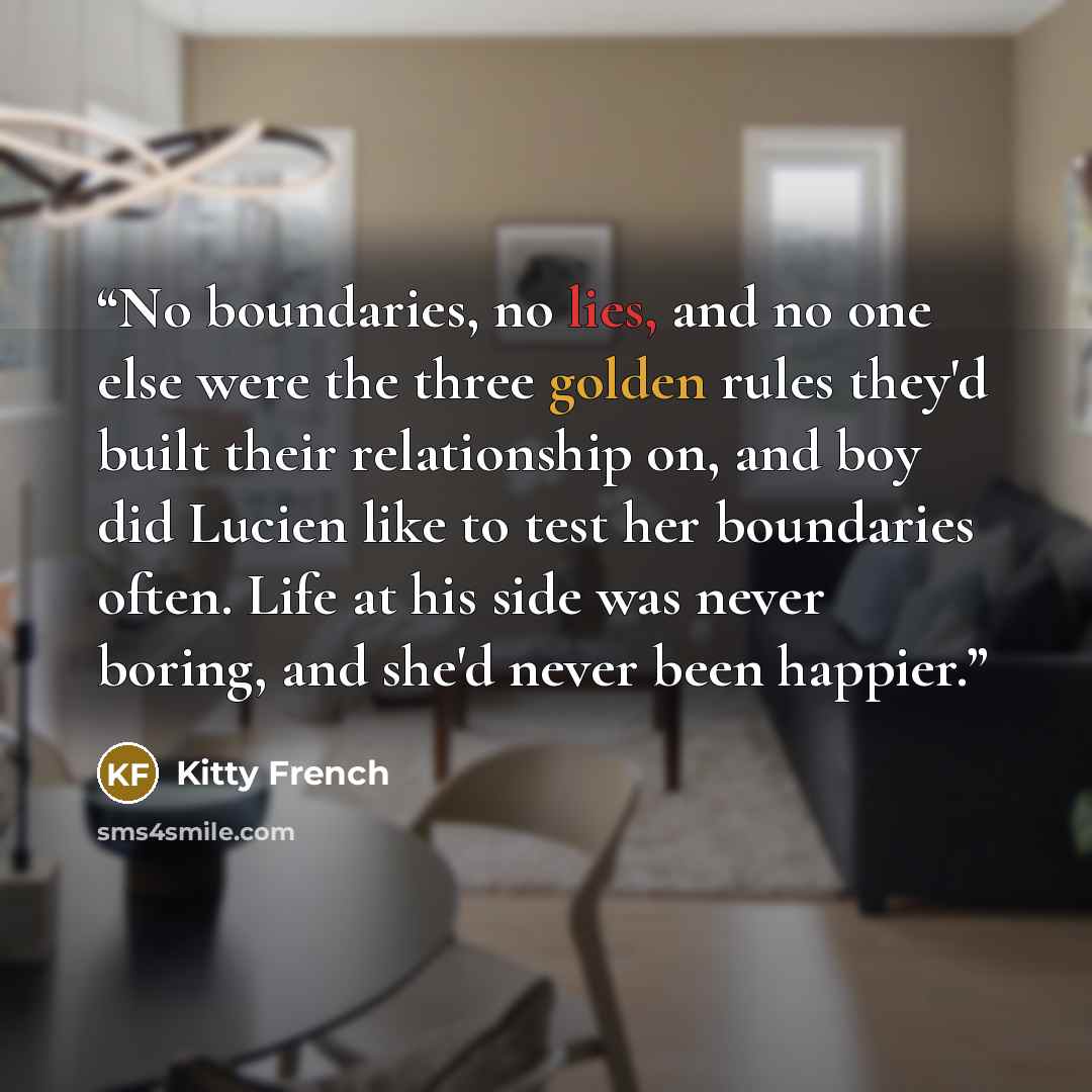 “No boundaries, no lies, and no one else were the three golden rules they'd built their relationship on, and boy did Lucien like to test her boundaries often. Life at his side was never boring, and she'd never been happier.” quote by Kitty French