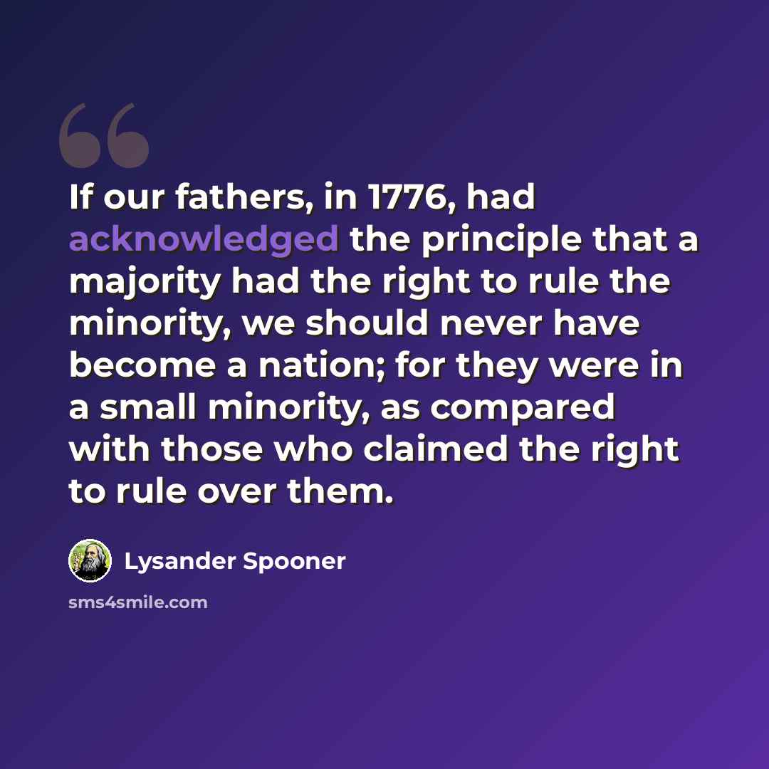 “If our fathers, in 1776, had acknowledged the principle that a majority had the right to rule the minority, we should never have become a nation; for they were in a small minority, as compared with those who claimed the right to rule over them.” quote by Lysander Spooner