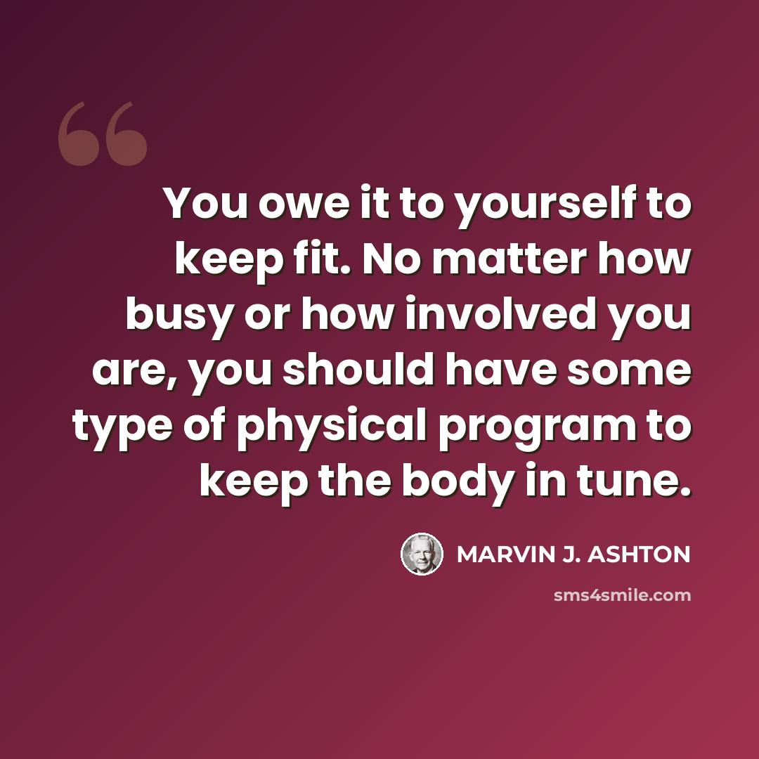 “You owe it to yourself to keep fit. No matter how busy or how involved you are, you should have some type of physical program to keep the body in tune.” quote by Marvin J. Ashton