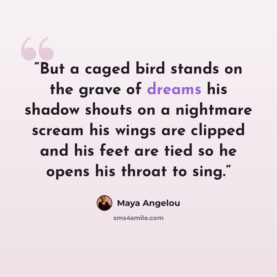 “But a caged bird stands on the grave of dreams his shadow shouts on a nightmare scream his wings are clipped and his feet are tied so he opens his throat to sing.” quote by Maya Angelou