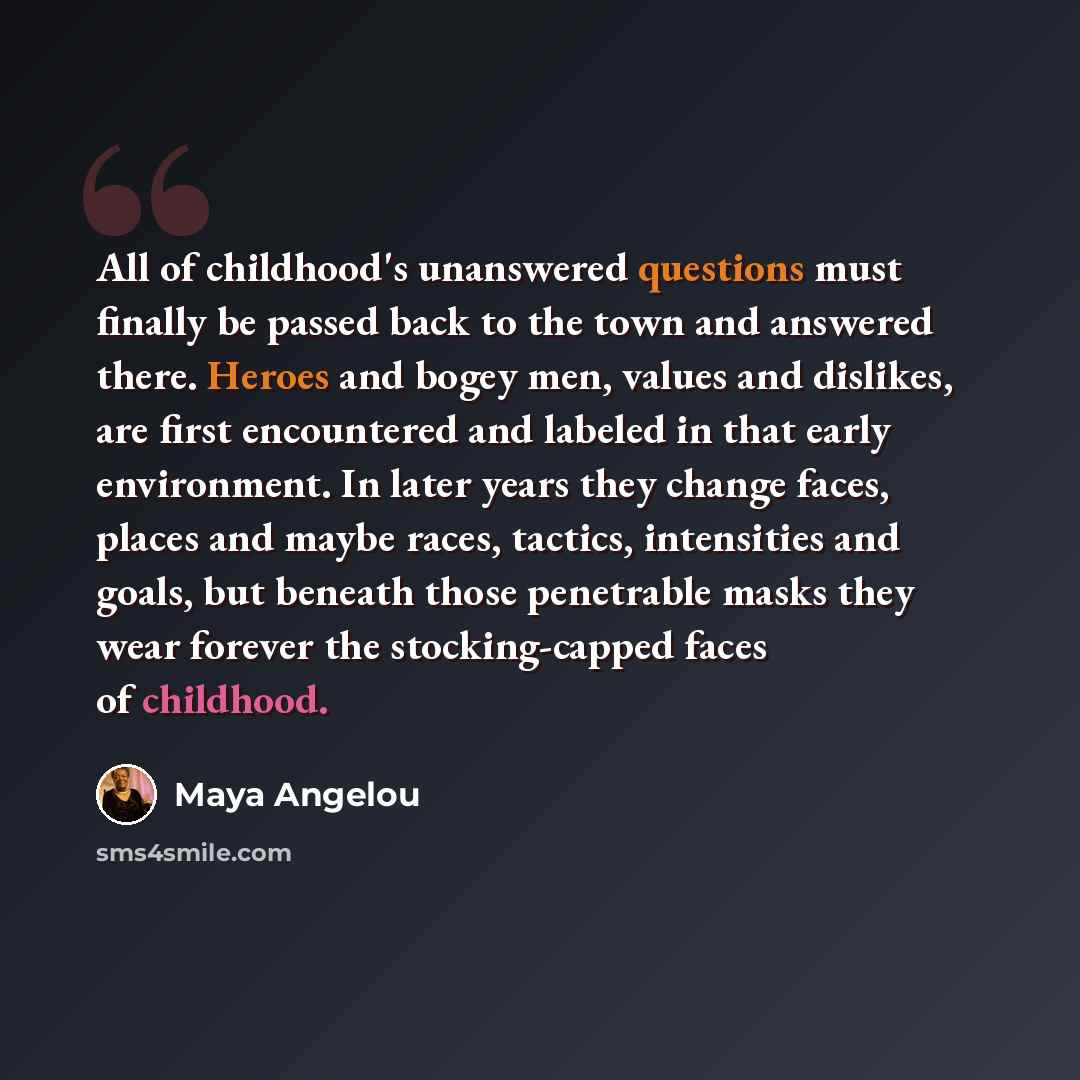 “All of childhood's unanswered questions must finally be passed back to the town and answered there. Heroes and bogey men, values and dislikes, are first encountered and labeled in that early environment. In later years they change faces, places and maybe races, tactics, intensities and goals, but…” quote by Maya Angelou