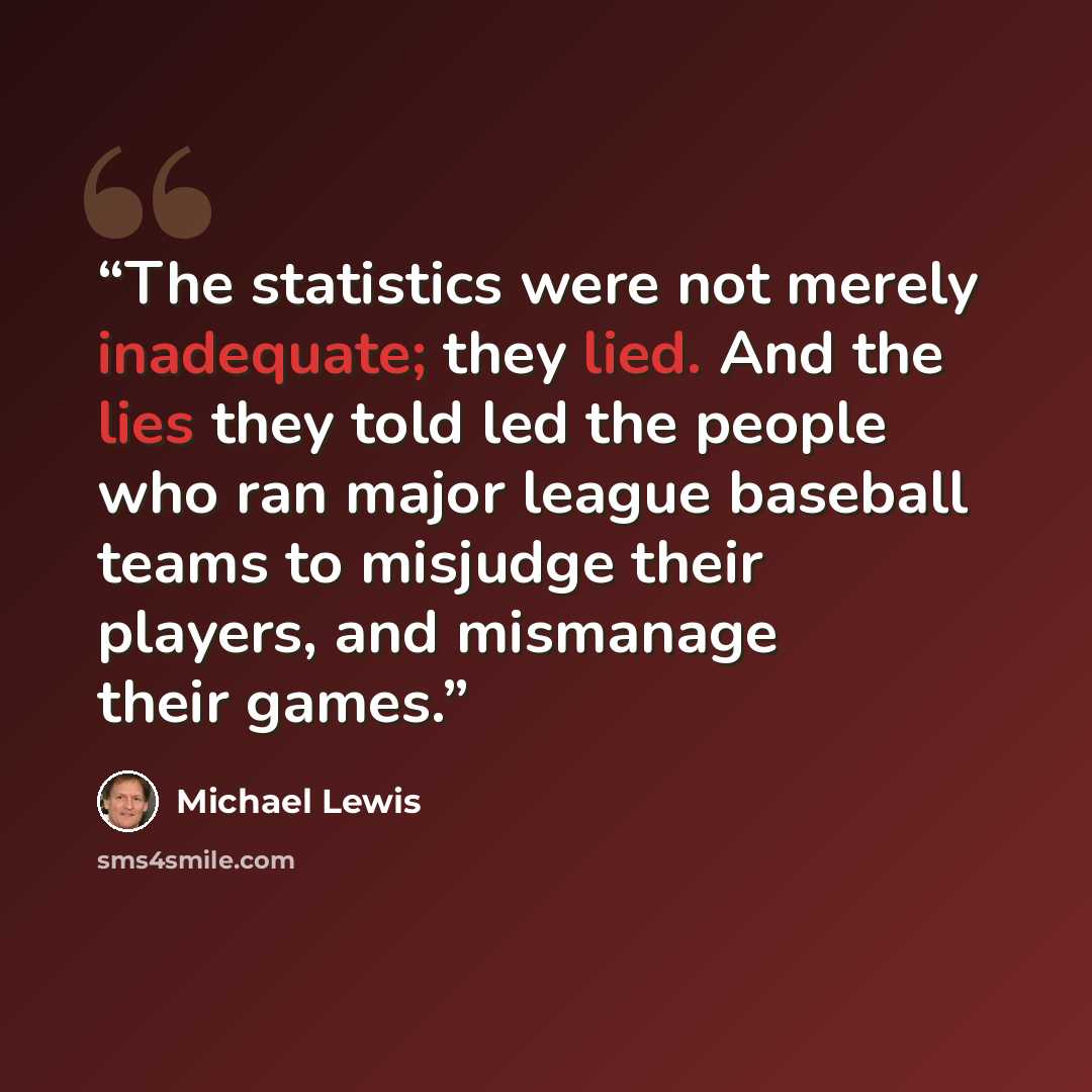 “The statistics were not merely inadequate; they lied. And the lies they told led the people who ran major league baseball teams to misjudge their players, and mismanage their games.” quote by Michael Lewis