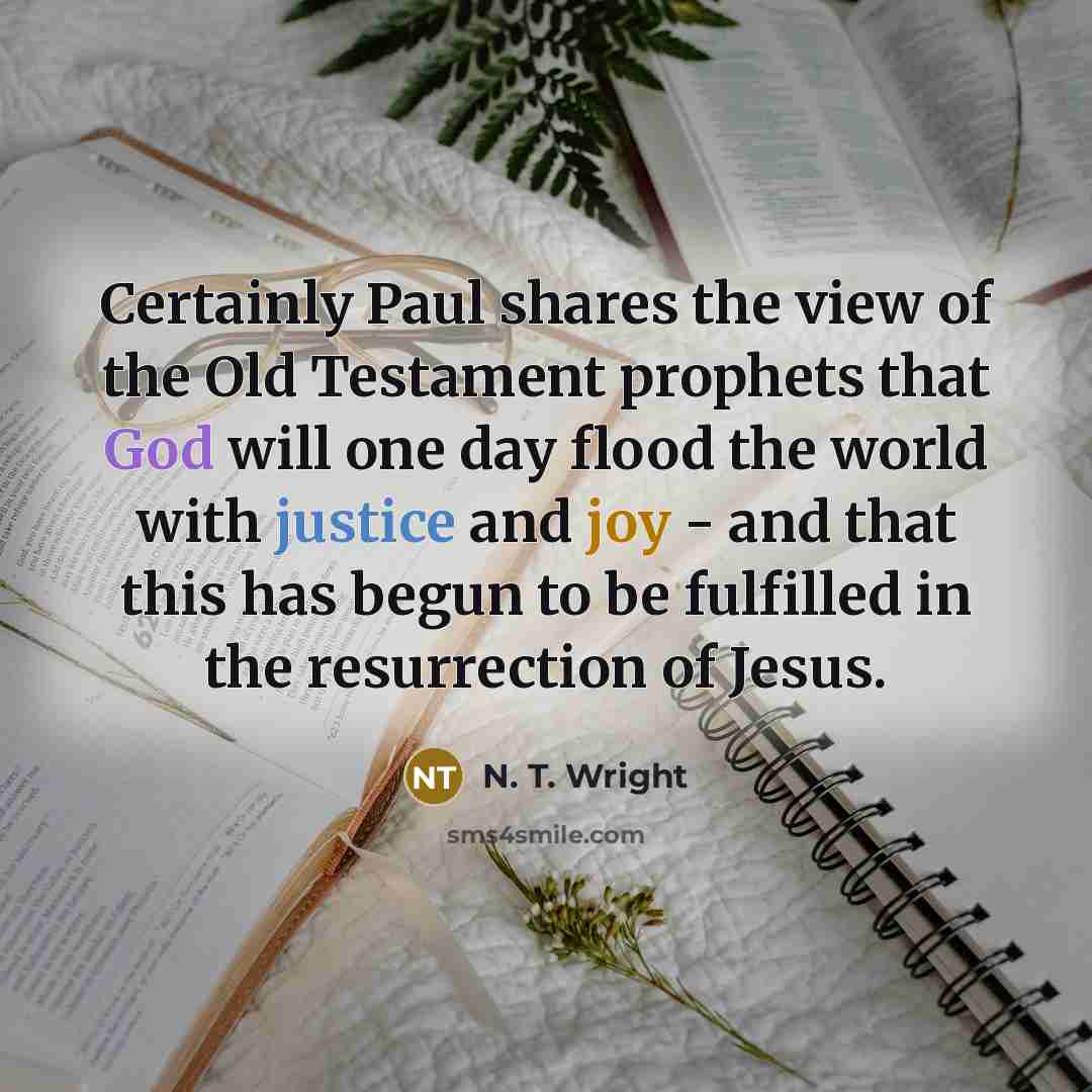 “Certainly Paul shares the view of the Old Testament prophets that God will one day flood the world with justice and joy - and that this has begun to be fulfilled in the resurrection of Jesus.” quote by N. T. Wright