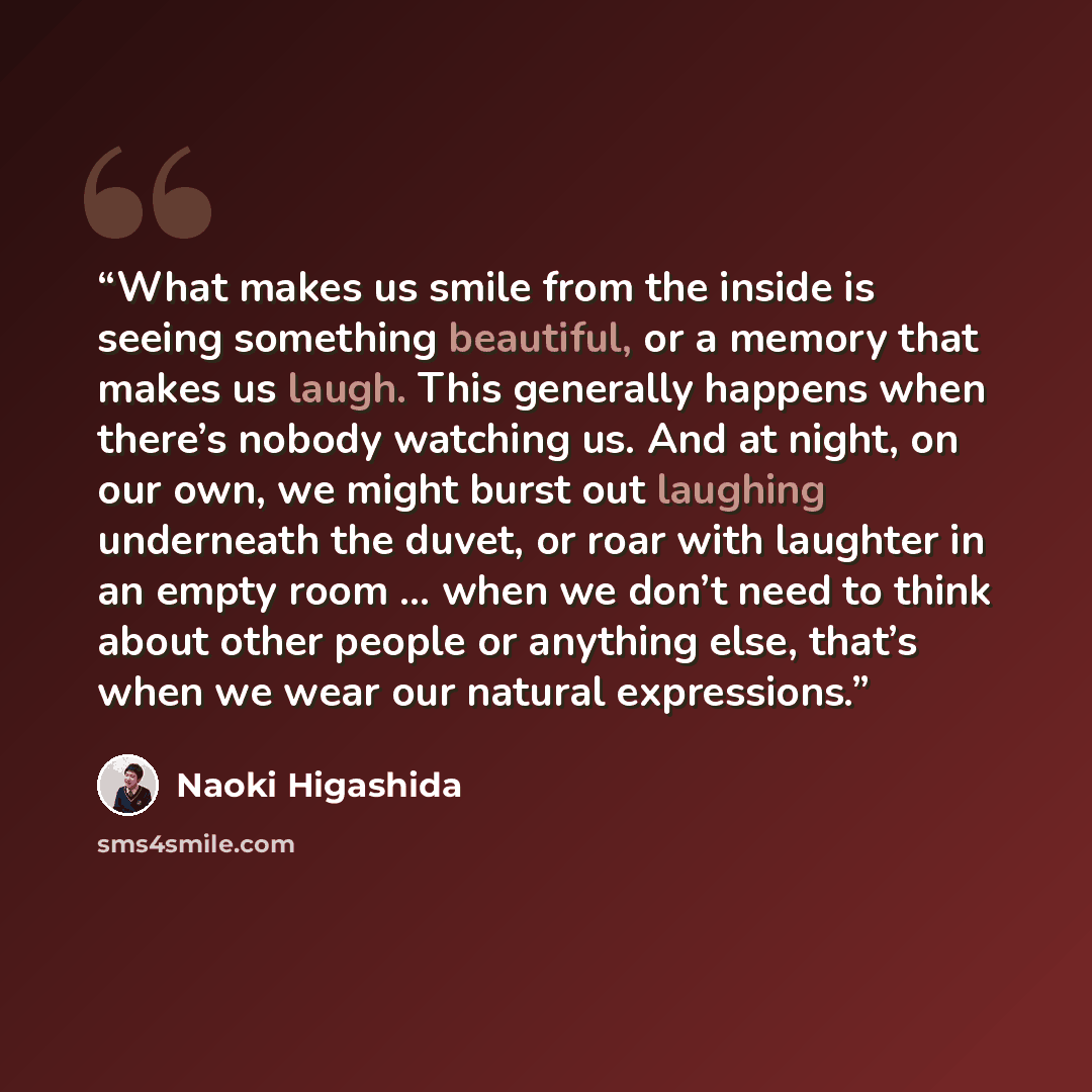“What makes us smile from the inside is seeing something beautiful, or a memory that makes us laugh. This generally happens when there’s nobody watching us. And at night, on our own, we might burst out laughing underneath the duvet, or roar with laughter in an empty room … when we don’t need to…” quote by Naoki Higashida