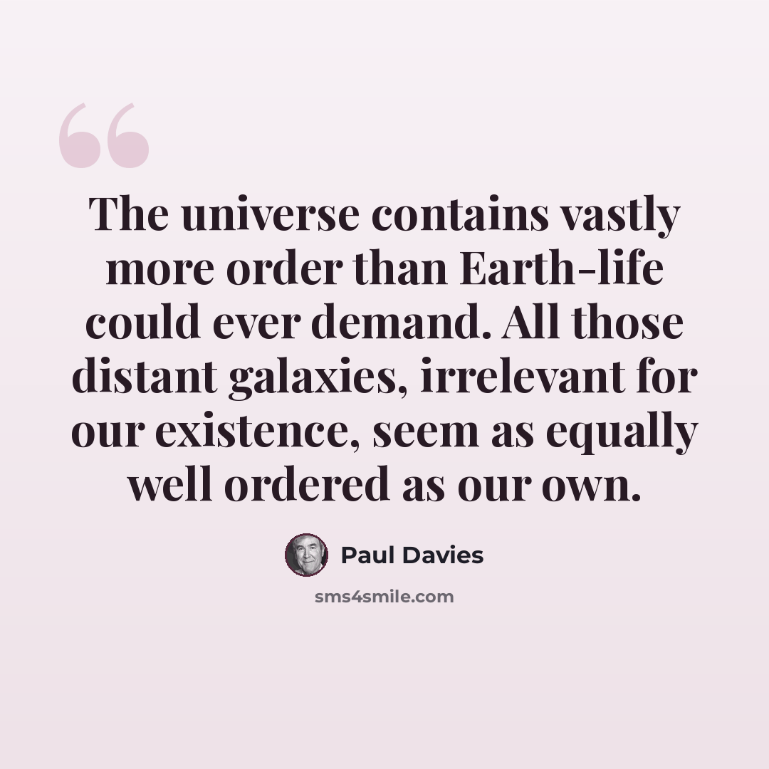 “The universe contains vastly more order than Earth-life could ever demand. All those distant galaxies, irrelevant for our existence, seem as equally well ordered as our own.” quote by Paul Davies