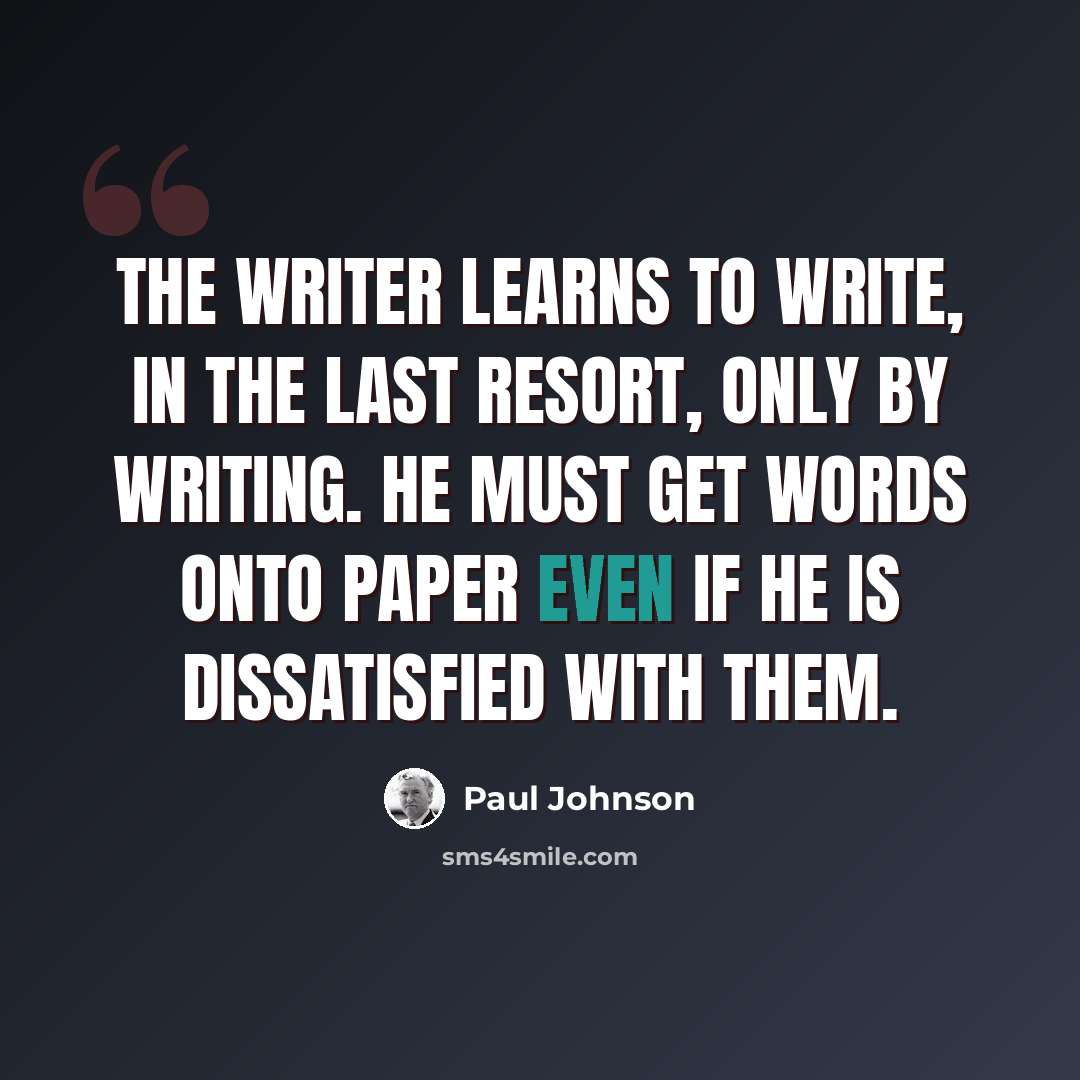 “The writer learns to write, in the last resort, only by writing. He must get words onto paper even if he is dissatisfied with them.” quote by Paul Johnson