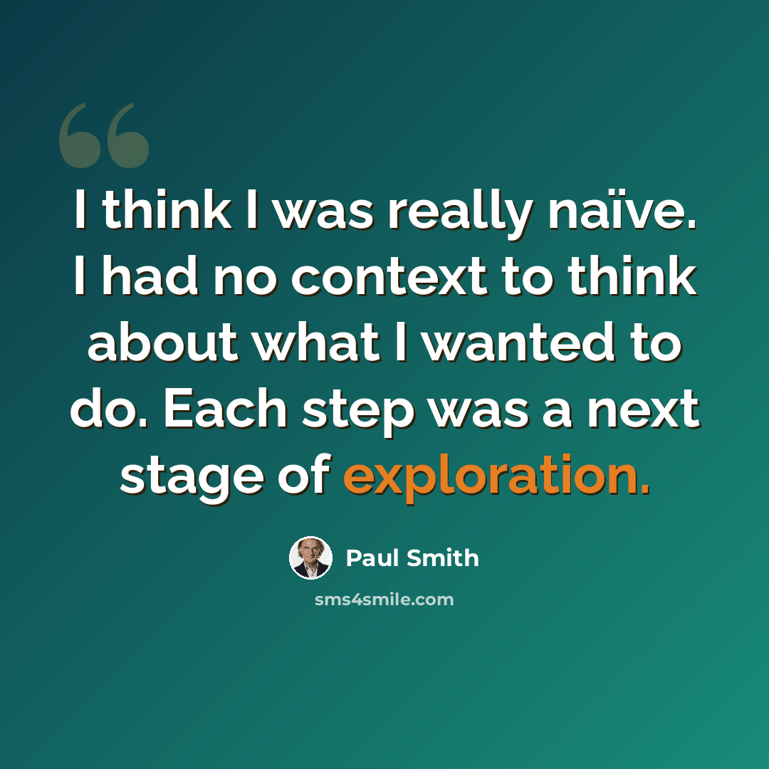 “I think I was really naïve. I had no context to think about what I wanted to do. Each step was a next stage of exploration.” quote by Paul Smith
