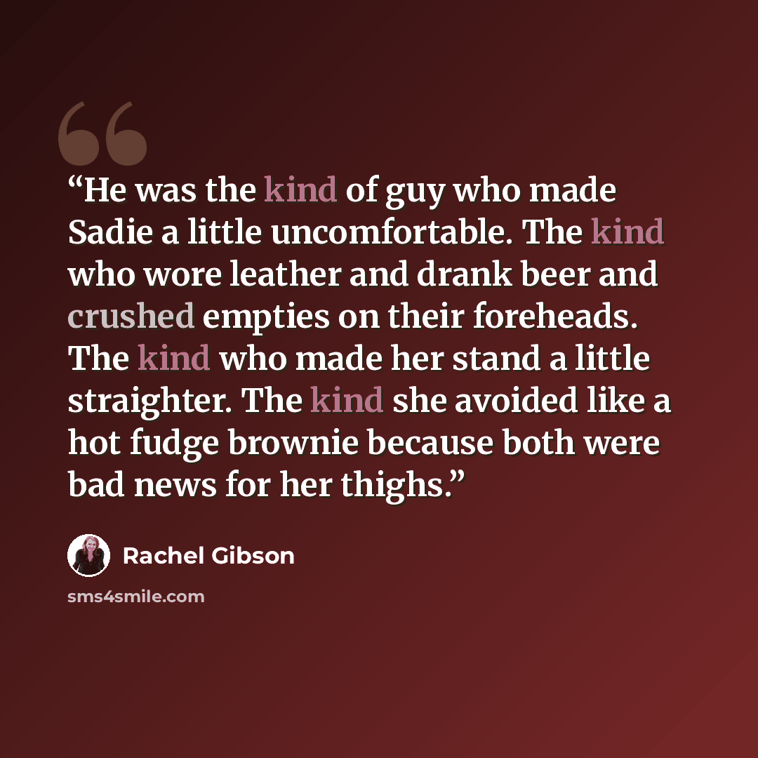 “He was the kind of guy who made Sadie a lit­tle un­com­fort­able. The kind who wore leather and drank beer and crushed emp­ties on their fore­heads. The kind who made her stand a lit­tle straighter. The kind she avoided like a hot fudge brownie be­cause both were bad news for her thighs.” quote by Rachel Gibson