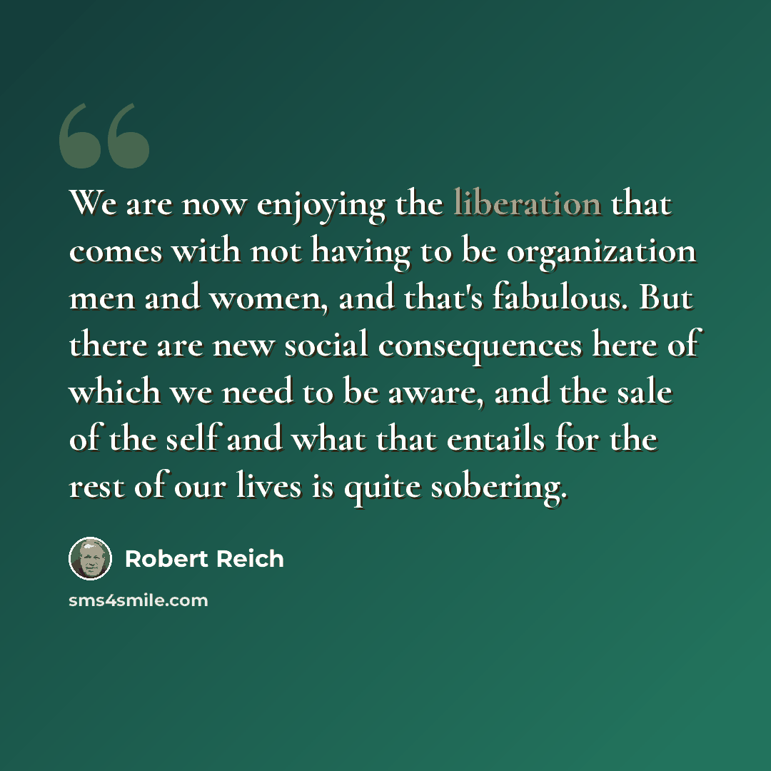 “We are now enjoying the liberation that comes with not having to be organization men and women, and that's fabulous. But there are new social consequences here of which we need to be aware, and the sale of the self and what that entails for the rest of our lives is quite sobering.” quote by Robert Reich