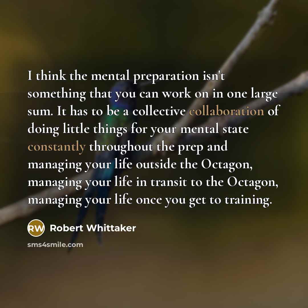 “I think the mental preparation isn't something that you can work on in one large sum. It has to be a collective collaboration of doing little things for your mental state constantly throughout the prep and managing your life outside the Octagon, managing your life in transit to the Octagon…” quote by Robert Whittaker