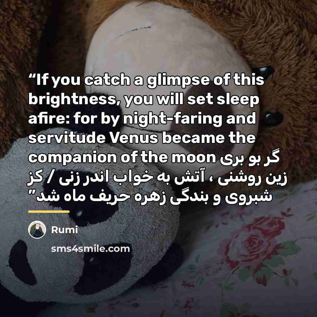“If you catch a glimpse of this brightness, you will set sleep afire: for by night-faring and servitude Venus became the companion of the moon گر بو بری زین روشنی ، آتش به خواب اندر زنی / کز شبروی و بندگی زهره حریف ماه شد” quote by Rumi