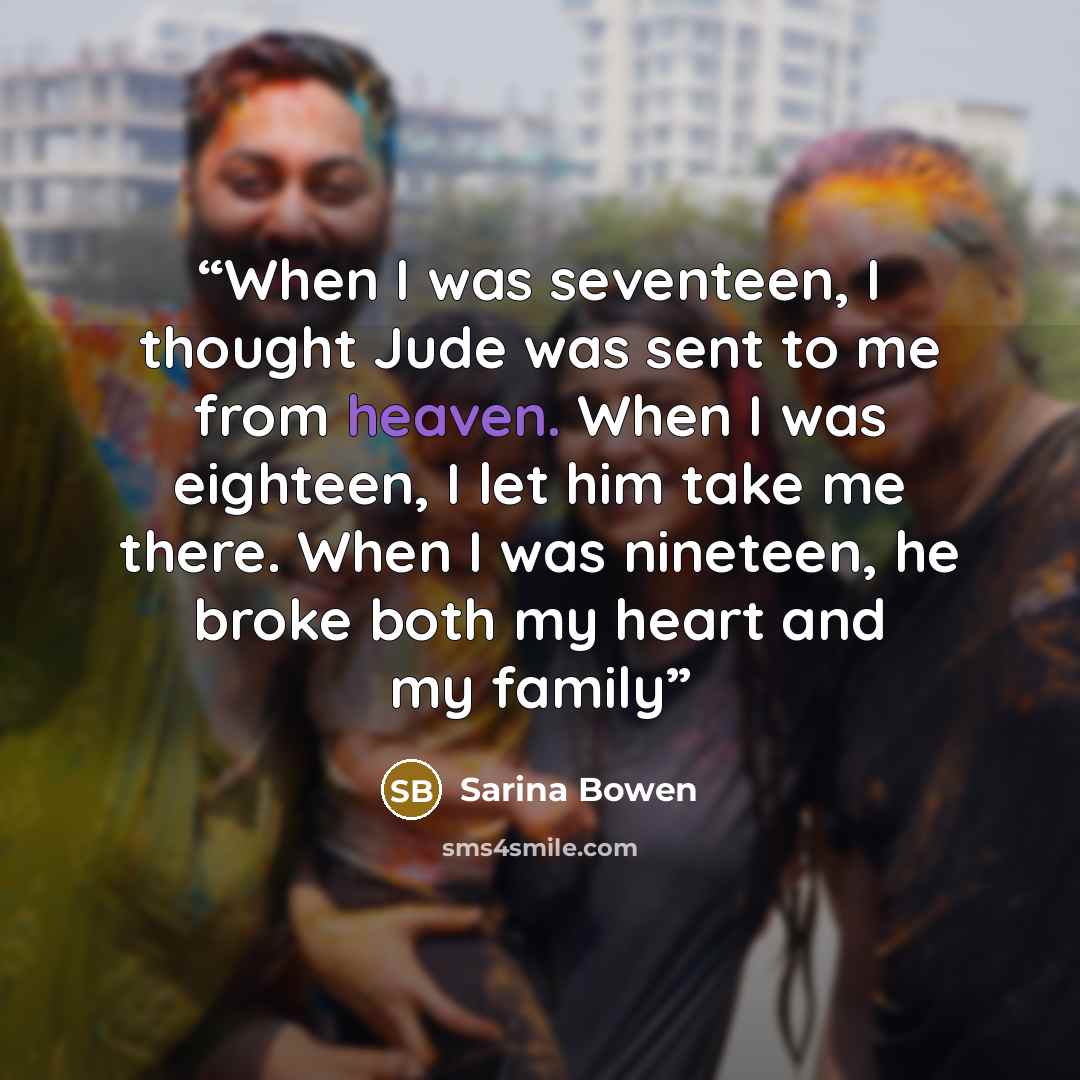 “When I was seventeen, I thought Jude was sent to me from heaven. When I was eighteen, I let him take me there. When I was nineteen, he broke both my heart and my family” quote by Sarina Bowen