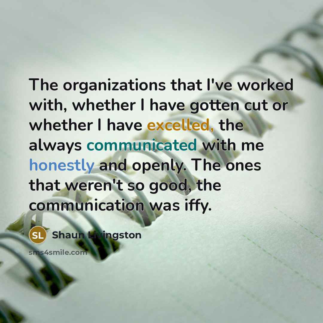 “The organizations that I've worked with, whether I have gotten cut or whether I have excelled, the always communicated with me honestly and openly. The ones that weren't so good, the communication was iffy.” quote by Shaun Livingston