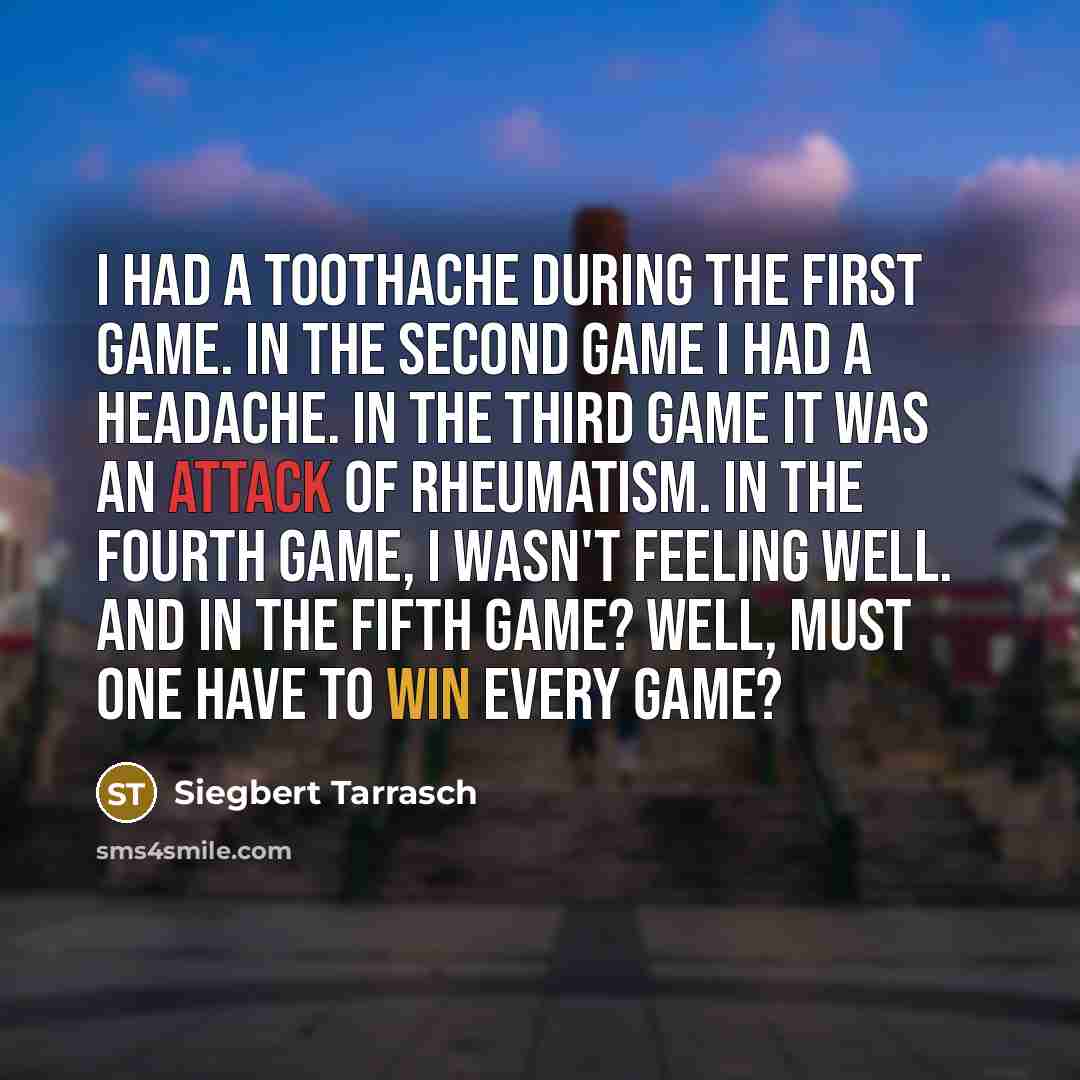 “I had a toothache during the first game. In the second game I had a headache. In the third game it was an attack of rheumatism. In the fourth game, I wasn't feeling well. And in the fifth game? Well, must one have to win every game?” quote by Siegbert Tarrasch