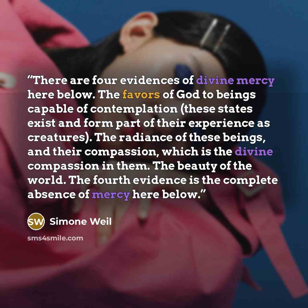 “There are four evidences of divine mercy here below. The favors of God to beings capable of contemplation (these states exist and form part of their experience as creatures). The radiance of these beings, and their compassion, which is the divine compassion in them. The beauty of the world. The…” quote by Simone Weil