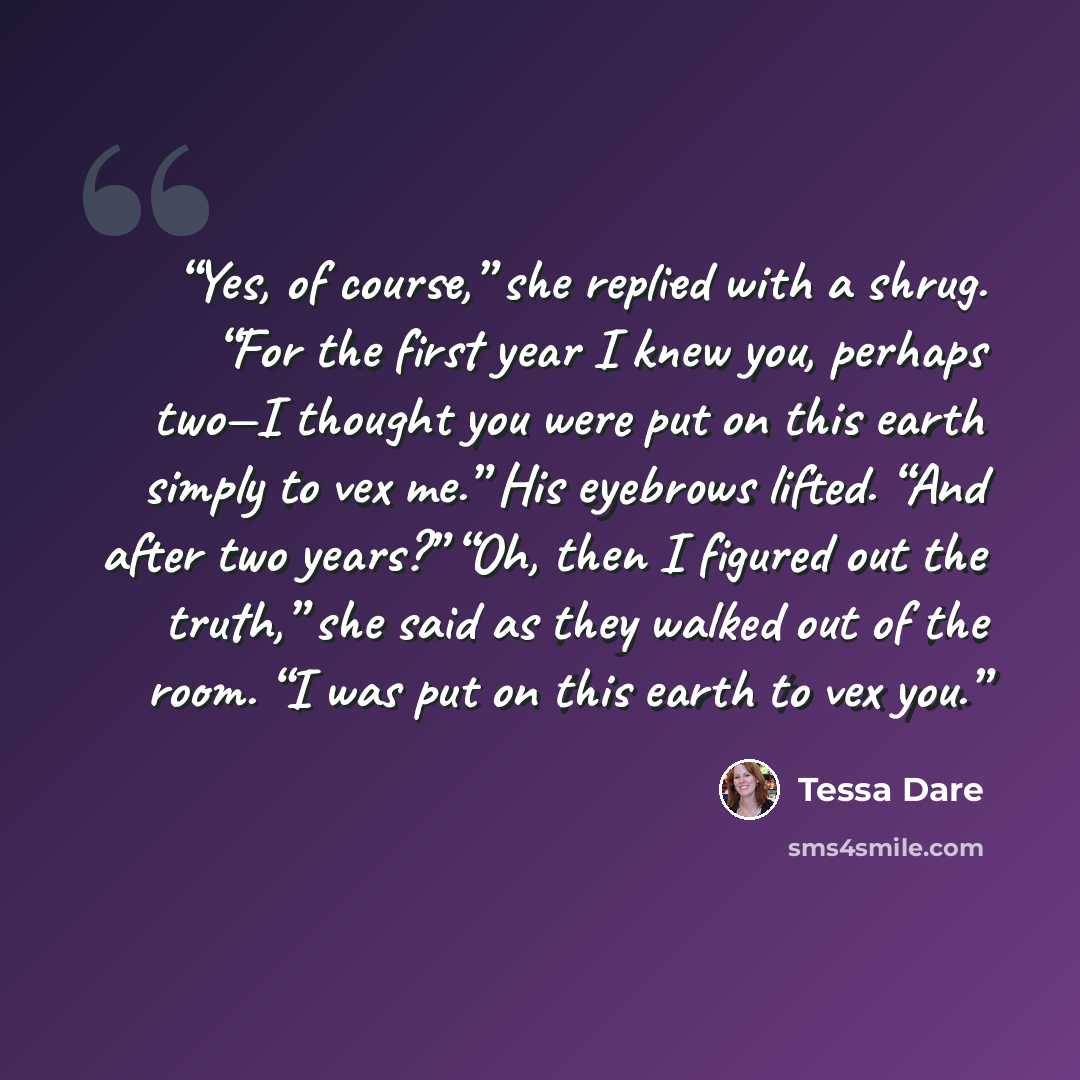 “Yes, of course,” she replied with a shrug. “For the first year I knew you, perhaps two—I thought you were put on this earth simply to vex me.” His eyebrows lifted. “And after two years?” “Oh, then I figured out the truth,” she said as they walked out of the room. “I was put on this earth to vex you.” quote by tessa dare