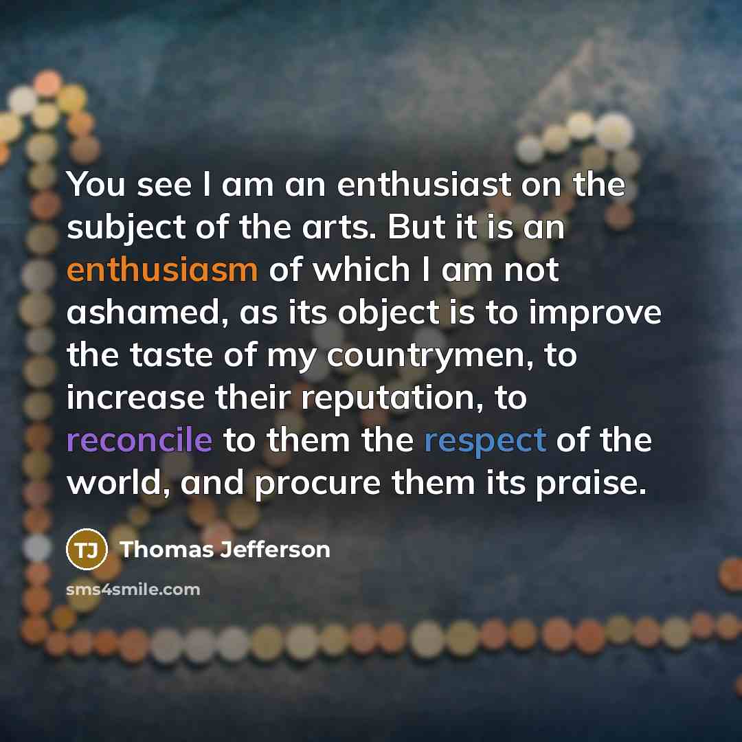 “You see I am an enthusiast on the subject of the arts. But it is an enthusiasm of which I am not ashamed, as its object is to improve the taste of my countrymen, to increase their reputation, to reconcile to them the respect of the world, and procure them its praise.” quote by Thomas Jefferson