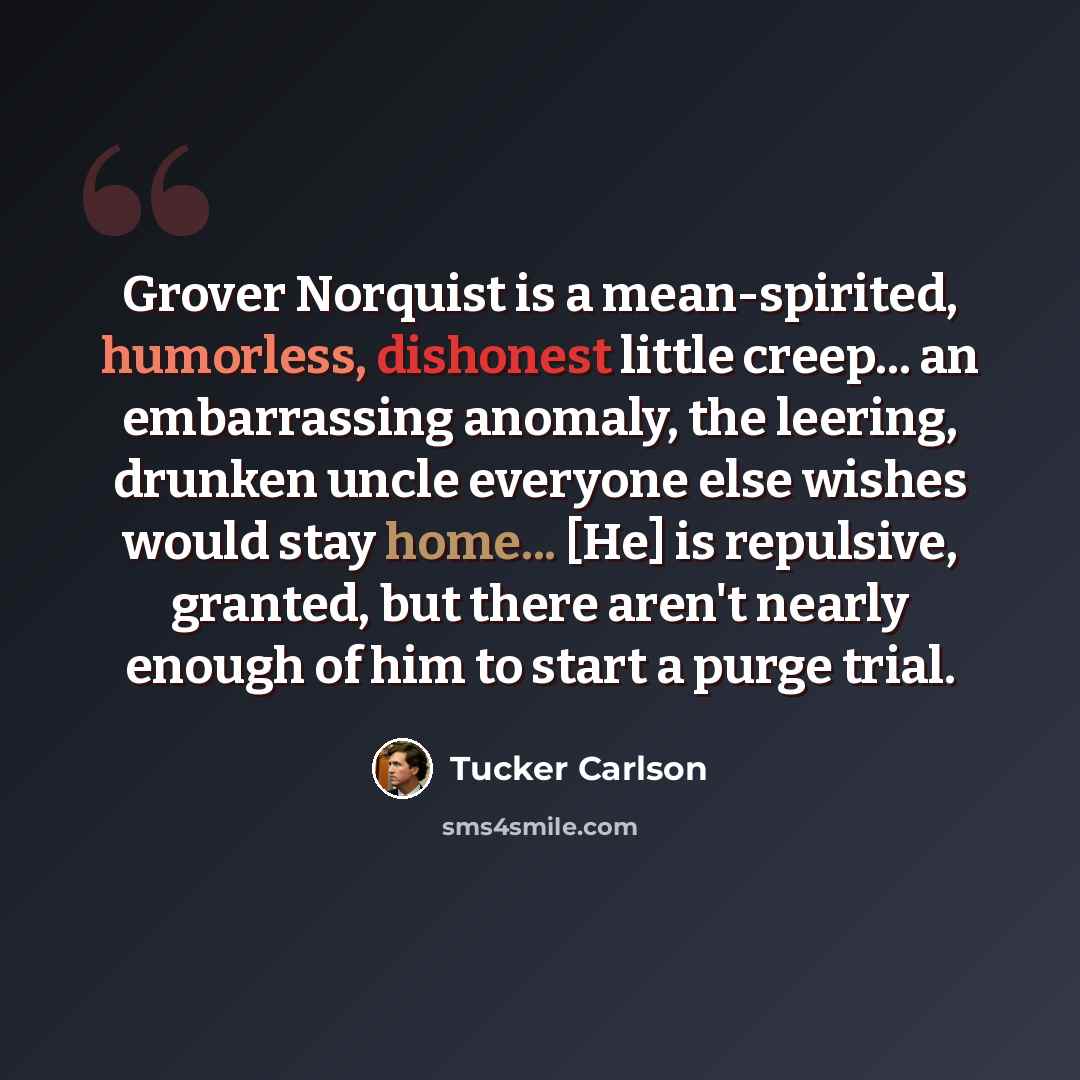 “Grover Norquist is a mean-spirited, humorless, dishonest little creep... an embarrassing anomaly, the leering, drunken uncle everyone else wishes would stay home... [He] is repulsive, granted, but there aren't nearly enough of him to start a purge trial.” quote by Tucker Carlson