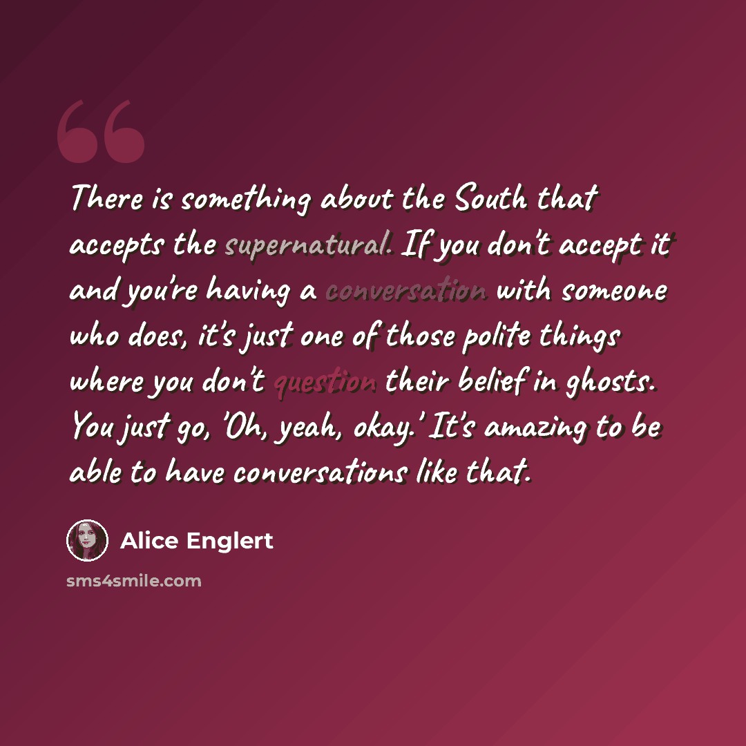 “There is something about the South that accepts the supernatural. If you don't accept it and you're having a conversation with someone who does, it's just one of those polite things where you don't question their belief in ghosts. You just go, 'Oh, yeah, okay.' It's amazing to be able to have…” quote by Alice Englert