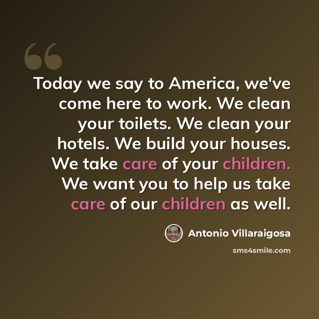 “Today we say to America, we've come here to work. We clean your toilets. We clean your hotels. We build your houses. We take care of your children. We want you to help us take care of our children as well.” quote by Antonio Villaraigosa
