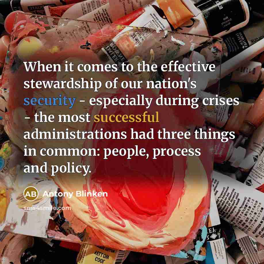 “When it comes to the effective stewardship of our nation's security - especially during crises - the most successful administrations had three things in common: people, process and policy.” quote by Antony Blinken