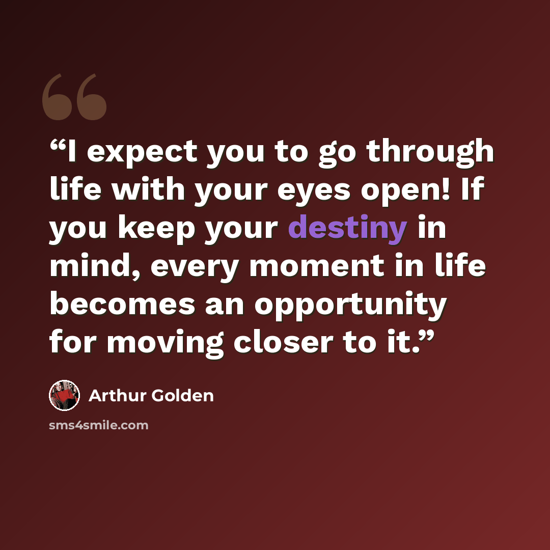 “I expect you to go through life with your eyes open! If you keep your destiny in mind, every moment in life becomes an opportunity for moving closer to it.” quote by Arthur Golden