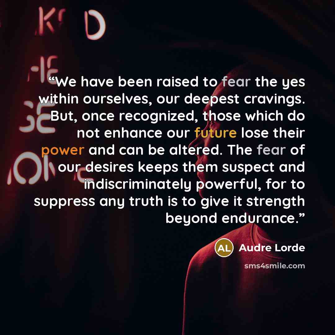 “We have been raised to fear the yes within ourselves, our deepest cravings. But, once recognized, those which do not enhance our future lose their power and can be altered. The fear of our desires keeps them suspect and indiscriminately powerful, for to suppress any truth is to give it strength…” quote by Audre Lorde