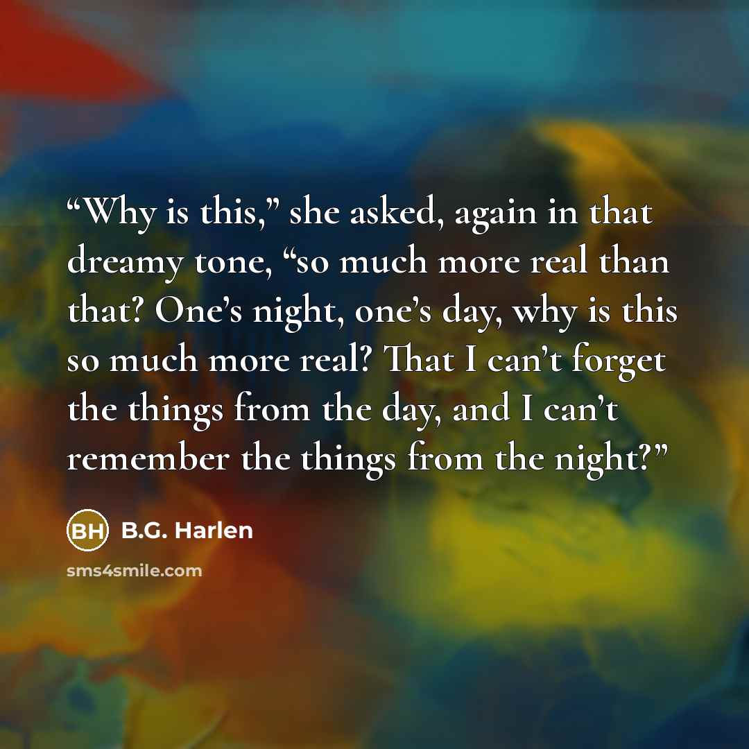 “Why is this,” she asked, again in that dreamy tone, “so much more real than that? One’s night, one’s day, why is this so much more real? That I can’t forget the things from the day, and I can’t remember the things from the night?” quote by B.G. Harlen