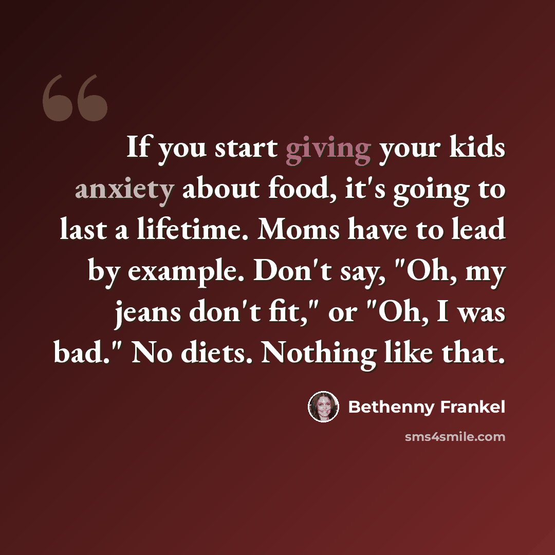 “If you start giving your kids anxiety about food, it's going to last a lifetime. Moms have to lead by example. Don't say, "Oh, my jeans don't fit," or "Oh, I was bad." No diets. Nothing like that.” quote by Bethenny Frankel