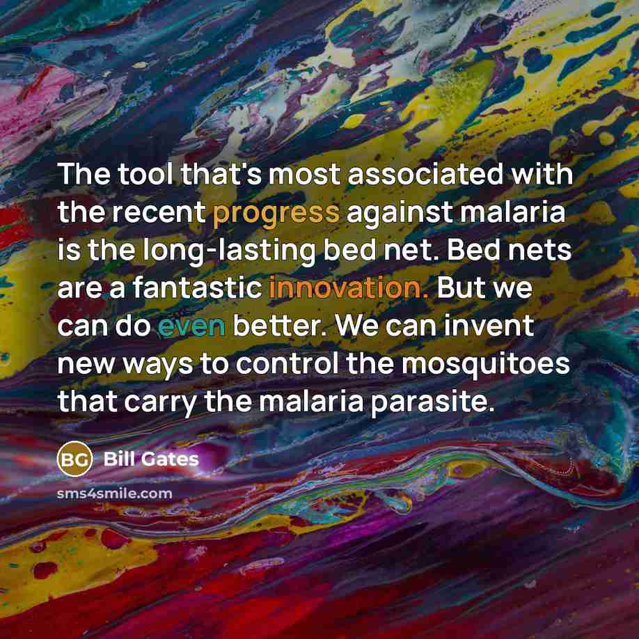 “The tool that's most associated with the recent progress against malaria is the long-lasting bed net. Bed nets are a fantastic innovation. But we can do even better. We can invent new ways to control the mosquitoes that carry the malaria parasite.” quote by Bill Gates