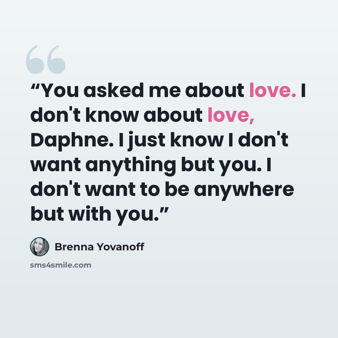 “You asked me about love. I don't know about love, Daphne. I just know I don't want anything but you. I don't want to be anywhere but with you.” quote by Brenna Yovanoff