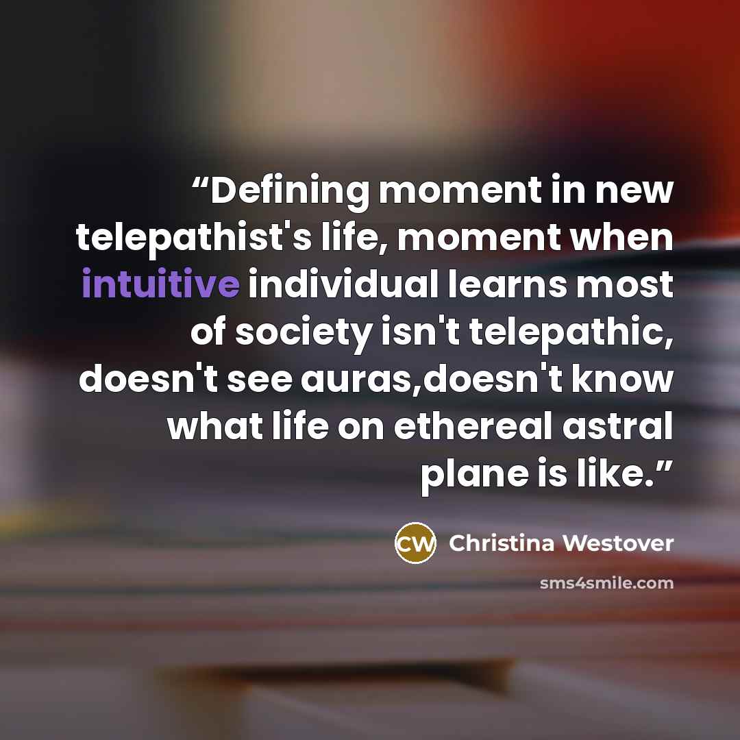 “Defining moment in new telepathist's life, moment when intuitive individual learns most of society isn't telepathic, doesn't see auras,doesn't know what life on ethereal astral plane is like.” quote by Christina Westover