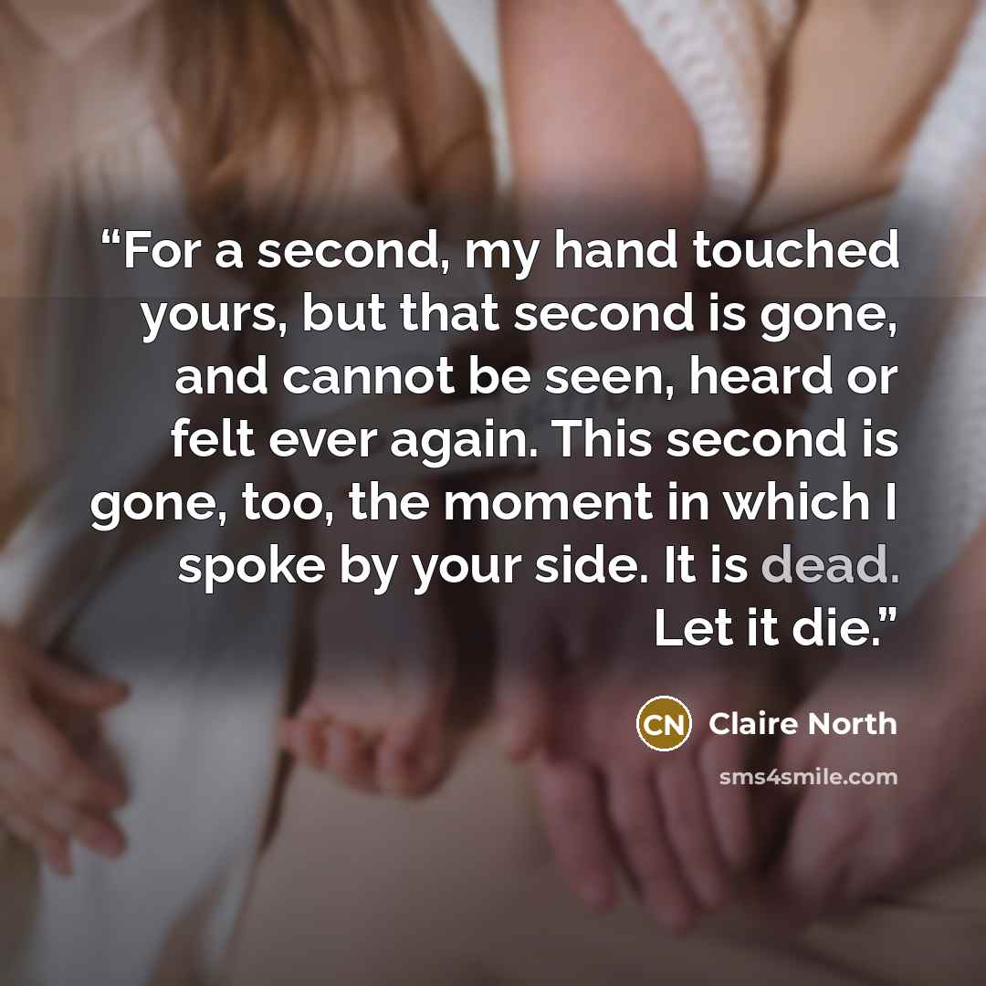 “For a second, my hand touched yours, but that second is gone, and cannot be seen, heard or felt ever again. This second is gone, too, the moment in which I spoke by your side. It is dead. Let it die.” quote by Claire North