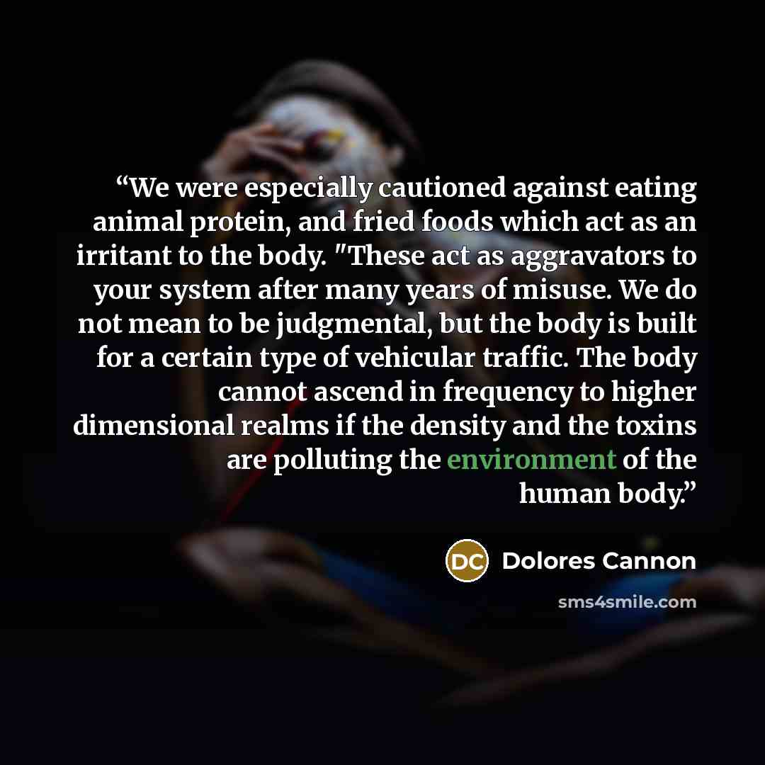 “We were especially cautioned against eating animal protein, and fried foods which act as an irritant to the body. "These act as aggravators to your system after many years of misuse. We do not mean to be judgmental, but the body is built for a certain type of vehicular traffic. The body cannot…” quote by Dolores Cannon