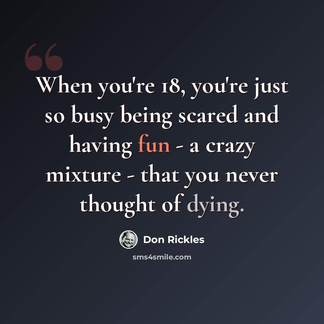 “When you're 18, you're just so busy being scared and having fun - a crazy mixture - that you never thought of dying.” quote by Don Rickles