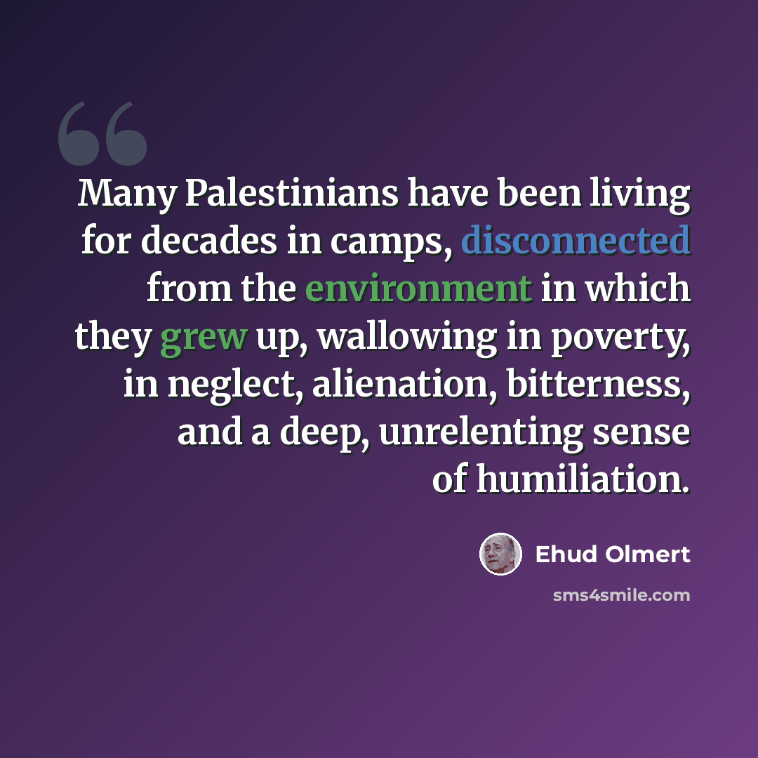 “Many Palestinians have been living for decades in camps, disconnected from the environment in which they grew up, wallowing in poverty, in neglect, alienation, bitterness, and a deep, unrelenting sense of humiliation.” quote by Ehud Olmert