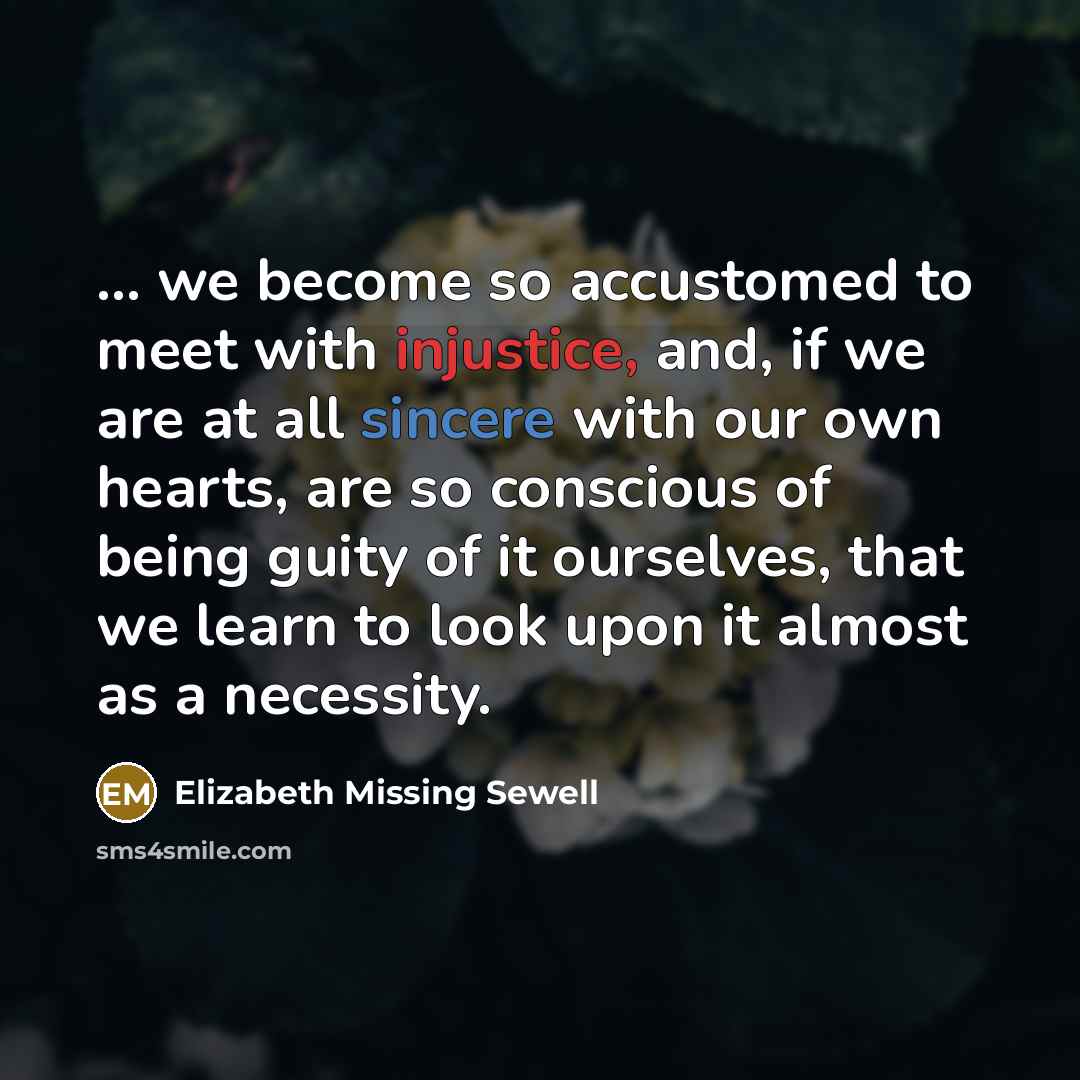 “... we become so accustomed to meet with injustice, and, if we are at all sincere with our own hearts, are so conscious of being guity of it ourselves, that we learn to look upon it almost as a necessity.” quote by Elizabeth Missing Sewell